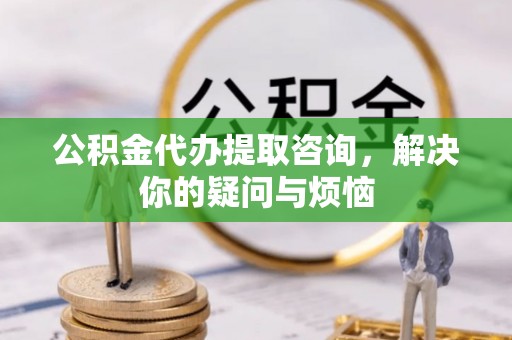 颍泉公积金代办提取咨询，解决你的疑问与烦恼