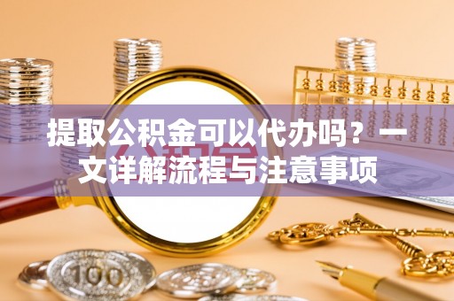 颍泉提取公积金可以代办吗？一文详解流程与注意事项