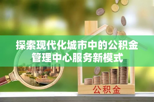 颍泉探索现代化城市中的公积金管理中心服务新模式