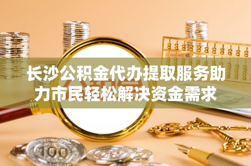 颍泉长沙公积金代办提取服务助力市民轻松解决资金需求