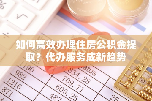 颍泉如何高效办理住房公积金提取？代办服务成新趋势