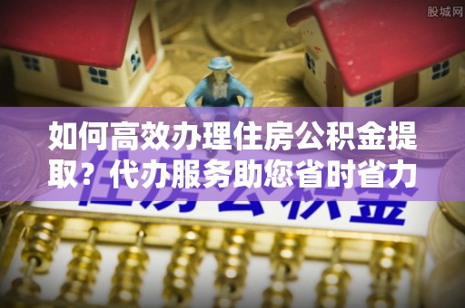 颍泉如何高效办理住房公积金提取？代办服务助您省时省力