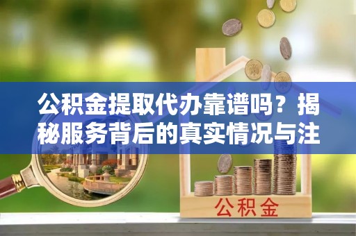 颍泉公积金提取代办靠谱吗？揭秘服务背后的真实情况与注意事项