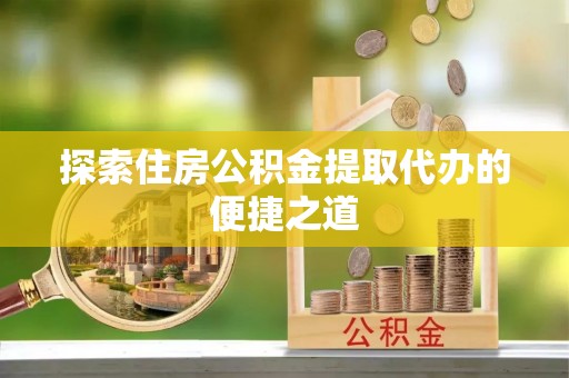颍泉探索住房公积金提取代办的便捷之道