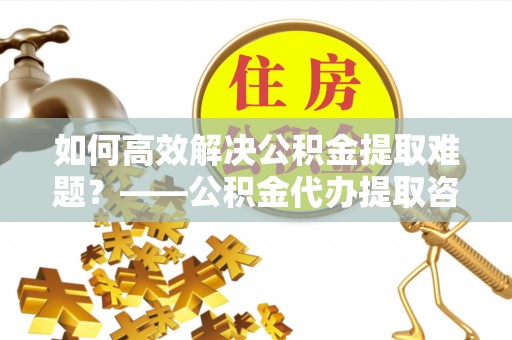 颍泉如何高效解决公积金提取难题？——公积金代办提取咨询服务全解析