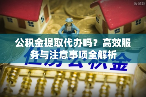 颍泉公积金提取代办吗？高效服务与注意事项全解析