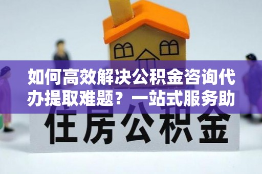 颍泉如何高效解决公积金咨询代办提取难题？一站式服务助您轻松搞定