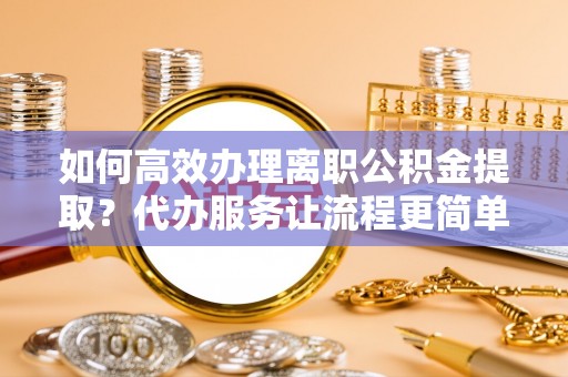 颍泉如何高效办理离职公积金提取？代办服务让流程更简单