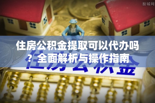 颍泉住房公积金提取可以代办吗？全面解析与操作指南