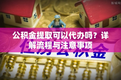 颍泉公积金提取可以代办吗？详解流程与注意事项