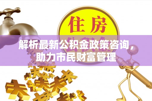颍泉解析最新公积金政策咨询，助力市民财富管理