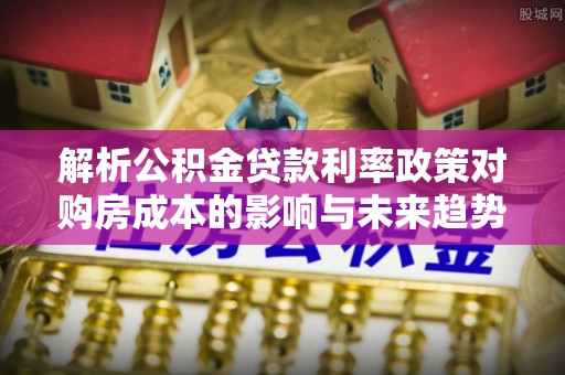 颍泉解析公积金贷款利率政策对购房成本的影响与未来趋势