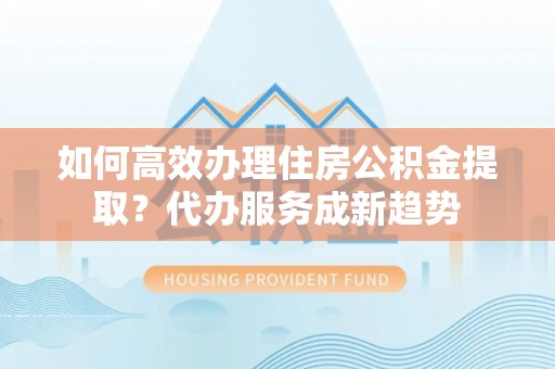 颍泉如何高效办理住房公积金提取？代办服务成新趋势