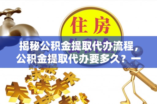 颍泉揭秘公积金提取代办流程，公积金提取代办要多久？一文读懂