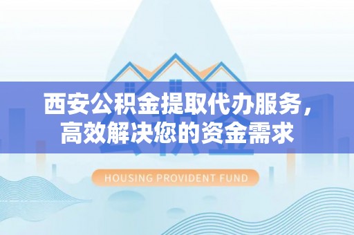 颍泉西安公积金提取代办服务，高效解决您的资金需求