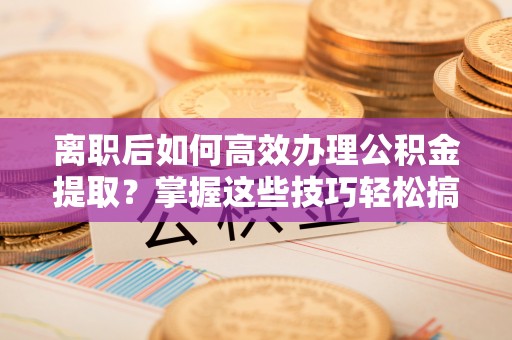 颍泉离职后如何高效办理公积金提取？掌握这些技巧轻松搞定