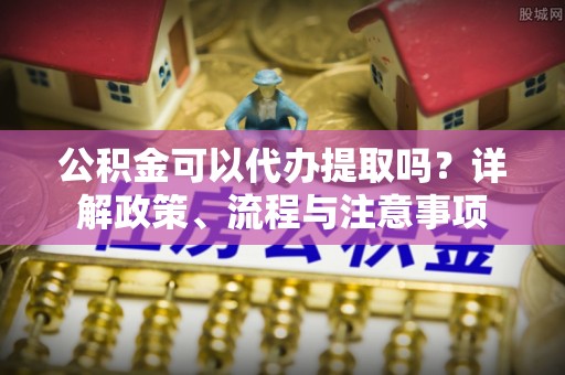 颍泉公积金可以代办提取吗？详解政策、流程与注意事项