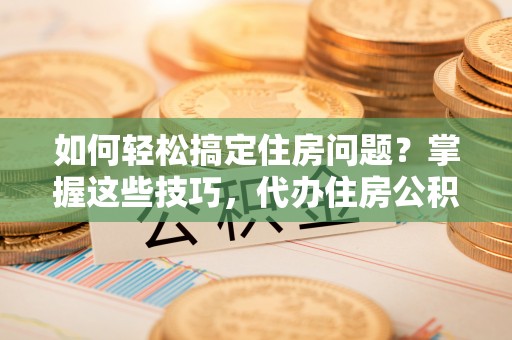 颍泉如何轻松搞定住房问题？掌握这些技巧，代办住房公积金提取不再难