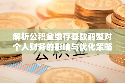 颍泉解析公积金缴存基数调整对个人财务的影响与优化策略