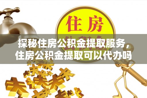 颍泉探秘住房公积金提取服务，住房公积金提取可以代办吗的全方位解析