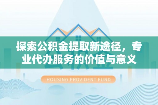 颍泉探索公积金提取新途径，专业代办服务的价值与意义