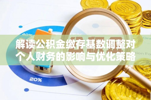 颍泉解读公积金缴存基数调整对个人财务的影响与优化策略