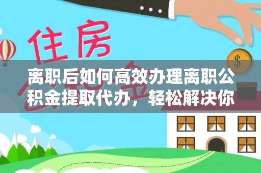 颍泉离职后如何高效办理离职公积金提取代办，轻松解决你的后顾之忧