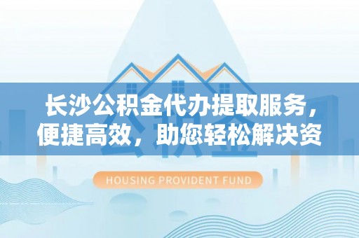 颍泉长沙公积金代办提取服务，便捷高效，助您轻松解决资金需求