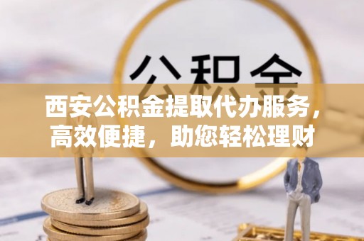 颍泉西安公积金提取代办服务，高效便捷，助您轻松理财