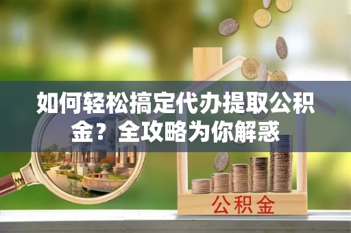 颍泉如何轻松搞定代办提取公积金？全攻略为你解惑