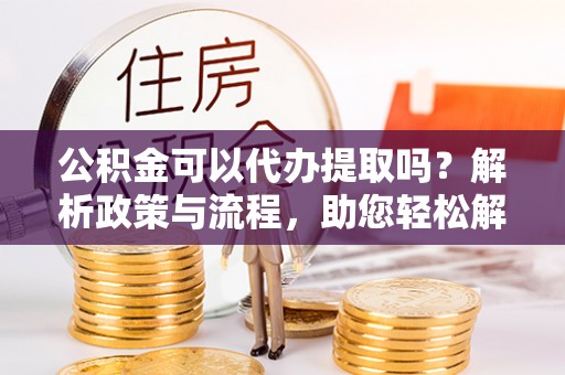 颍泉公积金可以代办提取吗？解析政策与流程，助您轻松解决疑问