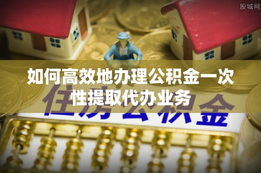 颍泉如何高效地办理公积金一次性提取代办业务