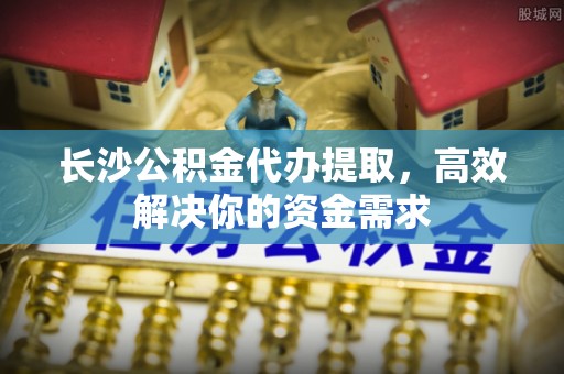 颍泉长沙公积金代办提取，高效解决你的资金需求