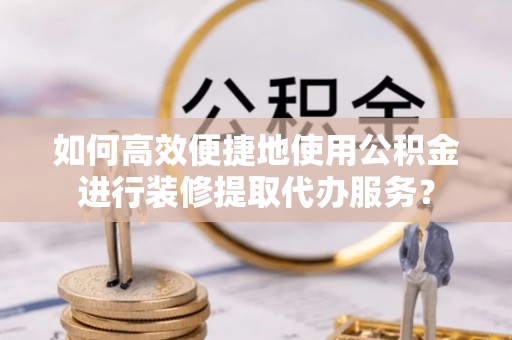 颍泉如何高效便捷地使用公积金进行装修提取代办服务？