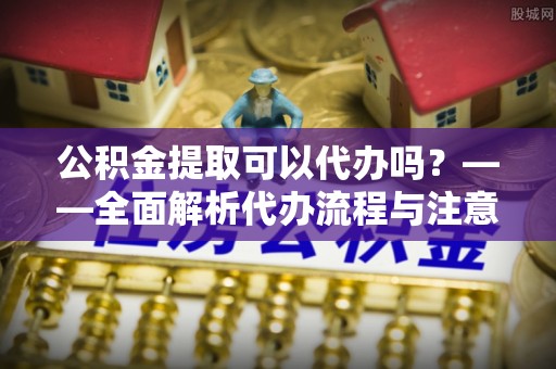 颍泉公积金提取可以代办吗？——全面解析代办流程与注意事项
